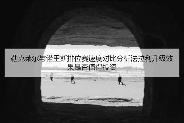勒克莱尔与诺里斯排位赛速度对比分析法拉利升级效果是否值得投资