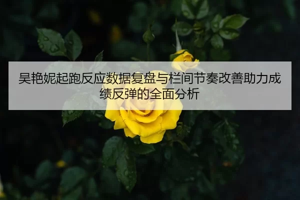 吴艳妮起跑反应数据复盘与栏间节奏改善助力成绩反弹的全面分析