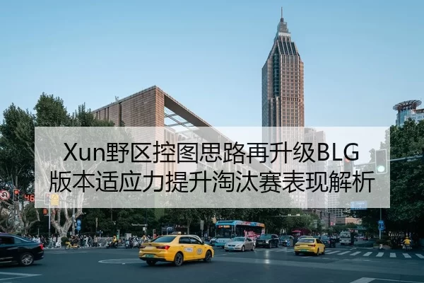Xun野区控图思路再升级BLG版本适应力提升淘汰赛表现解析