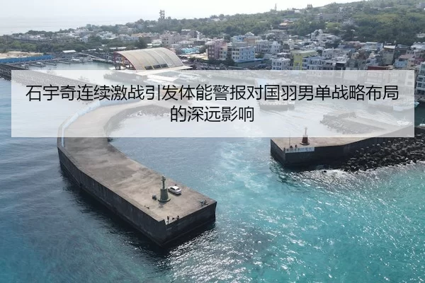 石宇奇连续激战引发体能警报对国羽男单战略布局的深远影响