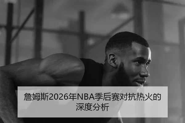 詹姆斯2026年NBA季后赛对抗热火的深度分析