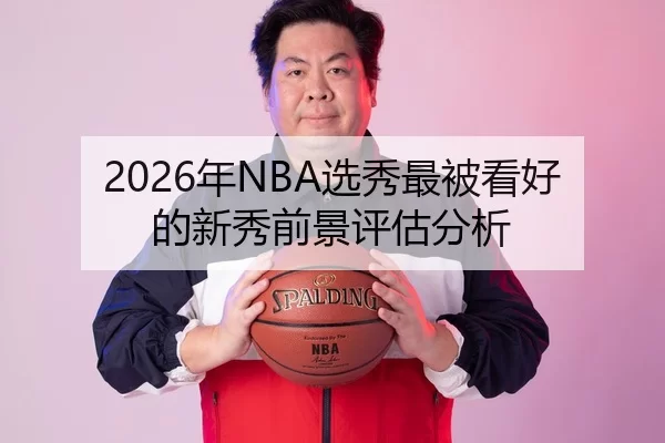 2026年NBA选秀最被看好的新秀前景评估分析