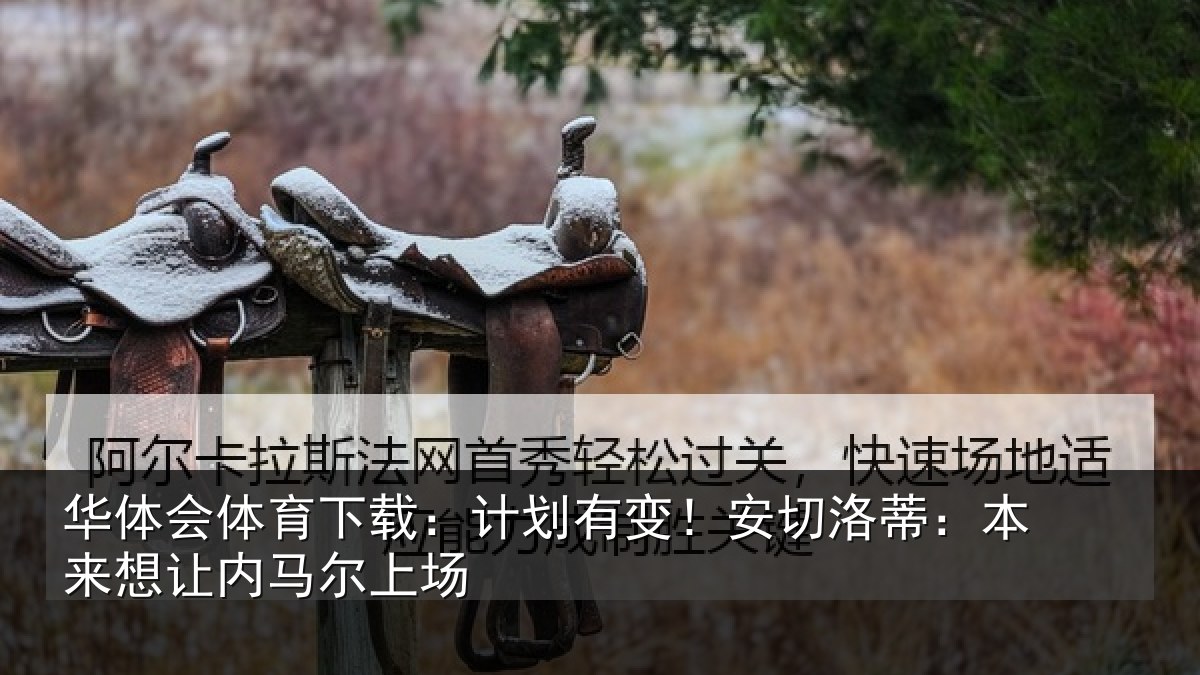 华体会体育下载：计划有变！安切洛蒂：本来想让内马尔上场