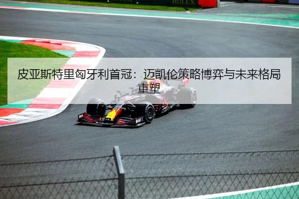 皮亚斯特里匈牙利首冠：迈凯伦策略博弈与未来格局重塑