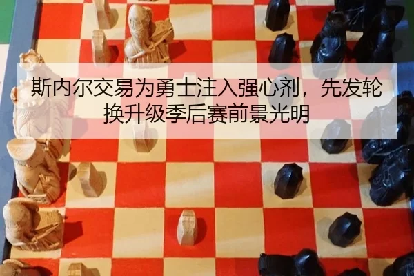 斯内尔交易为勇士注入强心剂，先发轮换升级季后赛前景光明