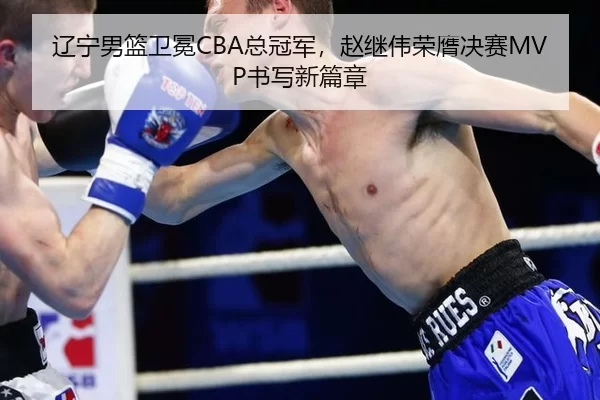 辽宁男篮卫冕CBA总冠军，赵继伟荣膺决赛MVP书写新篇章