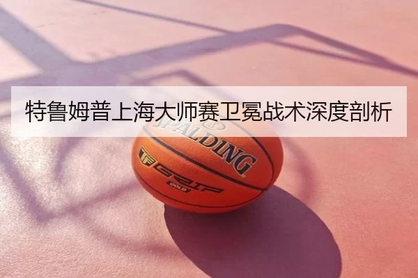 特鲁姆普上海大师赛卫冕战术深度剖析