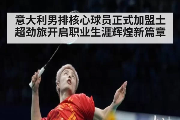 意大利男排核心球员正式加盟土超劲旅开启职业生涯辉煌新篇章